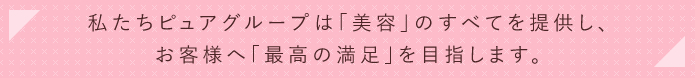 私たちピュアグループは「美容」のすべてを提供し、お客様へ「最高の満足」を目指します。